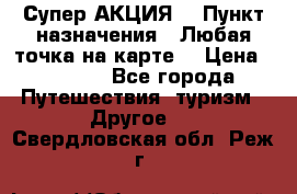 Супер АКЦИЯ! › Пункт назначения ­ Любая точка на карте! › Цена ­ 5 000 - Все города Путешествия, туризм » Другое   . Свердловская обл.,Реж г.